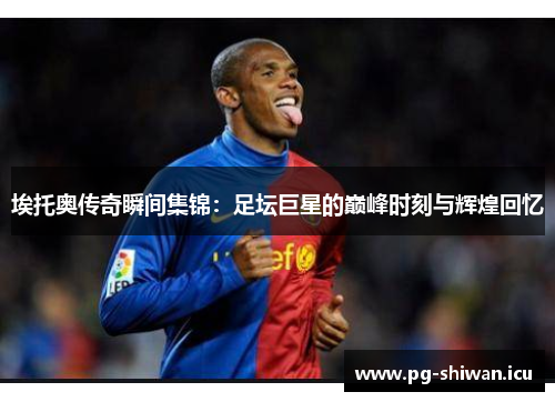 埃托奥传奇瞬间集锦：足坛巨星的巅峰时刻与辉煌回忆