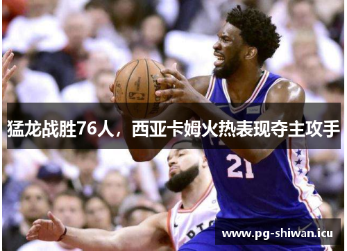 猛龙战胜76人，西亚卡姆火热表现夺主攻手