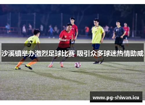 沙溪镇举办激烈足球比赛 吸引众多球迷热情助威